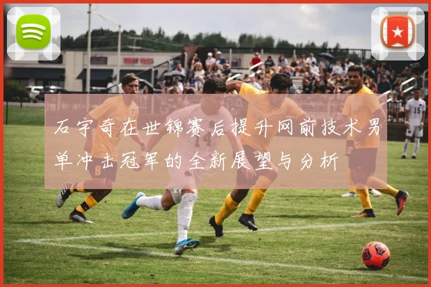 石宇奇在世锦赛后提升网前技术男单冲击冠军的全新展望与分析