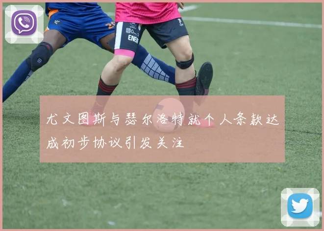 尤文图斯与瑟尔洛特就个人条款达成初步协议引发关注