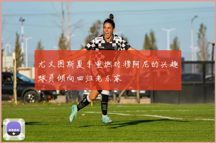 尤文图斯夏季重燃对穆阿尼的兴趣球员倾向回归老东家