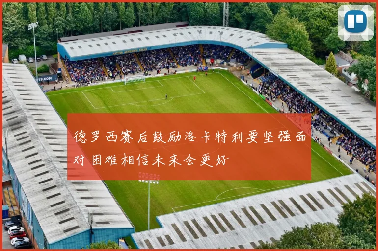 德罗西赛后鼓励洛卡特利要坚强面对困难相信未来会更好