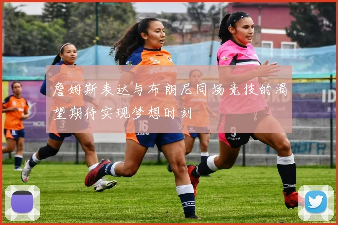 詹姆斯表达与布朗尼同场竞技的渴望期待实现梦想时刻