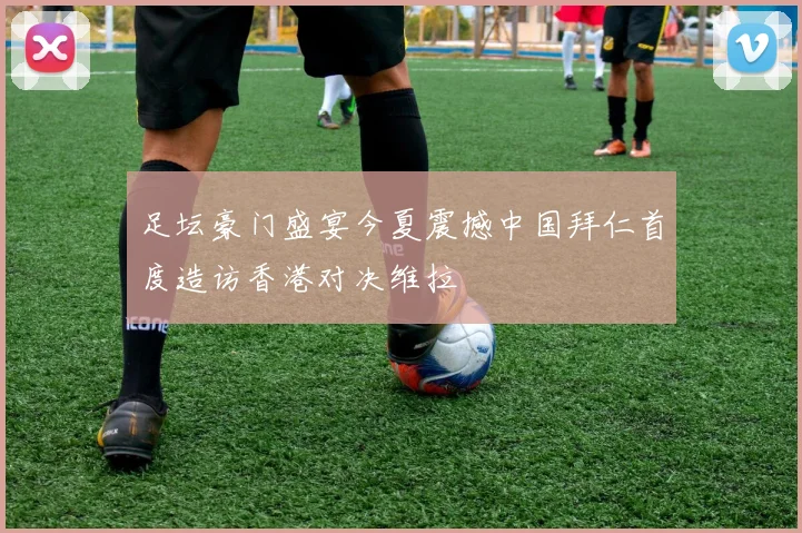 足坛豪门盛宴今夏震撼中国拜仁首度造访香港对决维拉