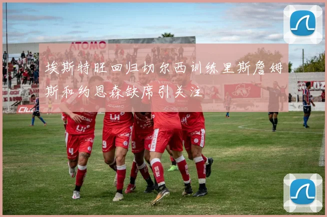 埃斯特旺回归切尔西训练里斯詹姆斯和约恩森缺席引关注