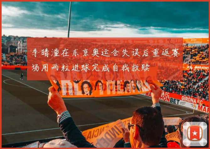 李晴潼在东京奥运会失误后重返赛场用两粒进球完成自我救赎