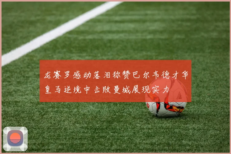 龙赛罗感动落泪称赞巴尔韦德才华皇马逆境中击败曼城展现实力