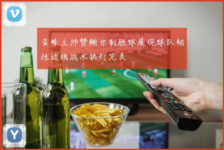 黄蜂主帅赞鲍尔制胜球展现球队韧性边线战术执行完美