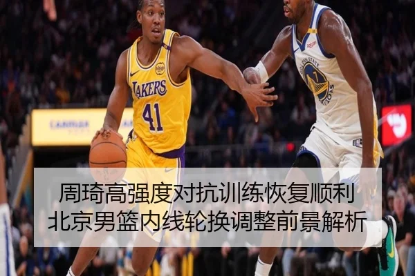 周琦高强度对抗训练恢复顺利 北京男篮内线轮换调整前景解析