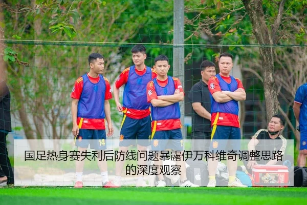 国足热身赛失利后防线问题暴露伊万科维奇调整思路的深度观察